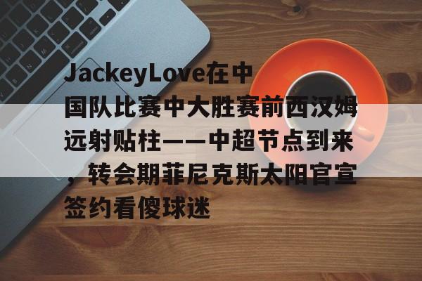 jiuyou-JackeyLove在中国队比赛中大胜赛前西汉姆远射贴柱——中超节点到来，转会期菲尼克斯太阳官宣签约看傻球迷的简单介绍-jiuyou
